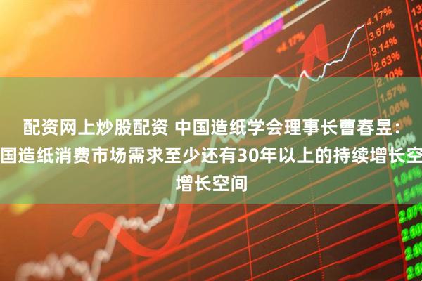 配资网上炒股配资 中国造纸学会理事长曹春昱：中国造纸消费市场需求至少还有30年以上的持续增长空间