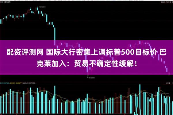 配资评测网 国际大行密集上调标普500目标价 巴克莱加入：贸易不确定性缓解！