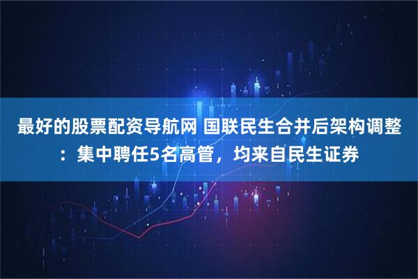 最好的股票配资导航网 国联民生合并后架构调整：集中聘任5名高管，均来自民生证券