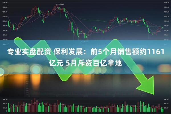 专业实盘配资 保利发展：前5个月销售额约1161亿元 5月斥资百亿拿地