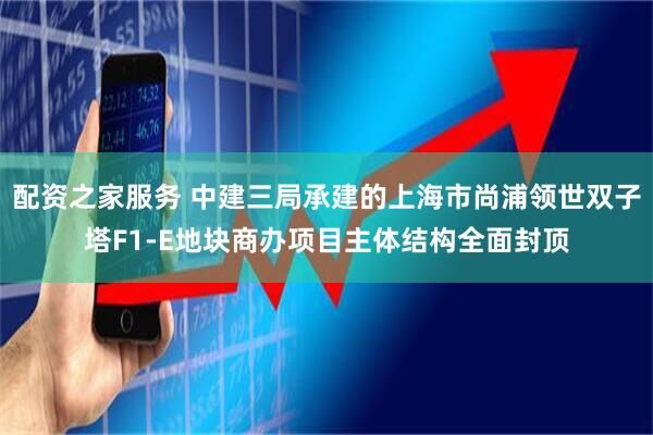 配资之家服务 中建三局承建的上海市尚浦领世双子塔F1-E地块商办项目主体结构全面封顶