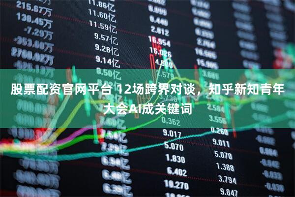 股票配资官网平台 12场跨界对谈，知乎新知青年大会AI成关键词