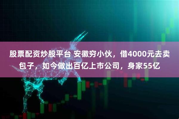 股票配资炒股平台 安徽穷小伙，借4000元去卖包子，如今做出百亿上市公司，身家55亿