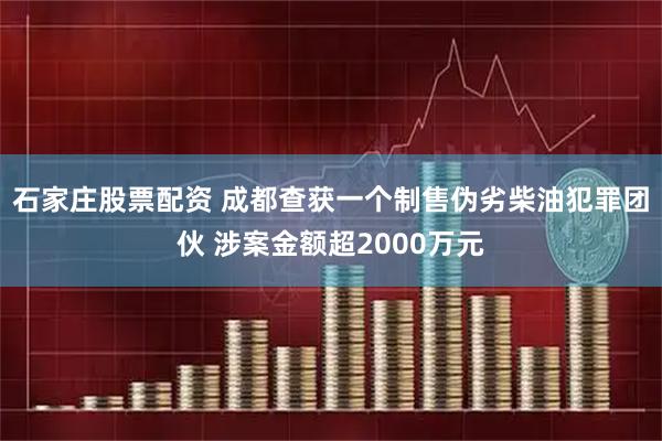 石家庄股票配资 成都查获一个制售伪劣柴油犯罪团伙 涉案金额超2000万元