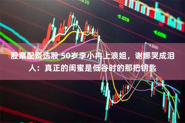 股票配资选股 50岁李小冉上浪姐，谢娜哭成泪人：真正的闺蜜是低谷时的那把钥匙