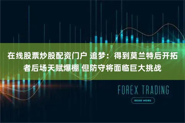 在线股票炒股配资门户 追梦：得到莫兰特后开拓者后场天赋爆棚 但防守将面临巨大挑战